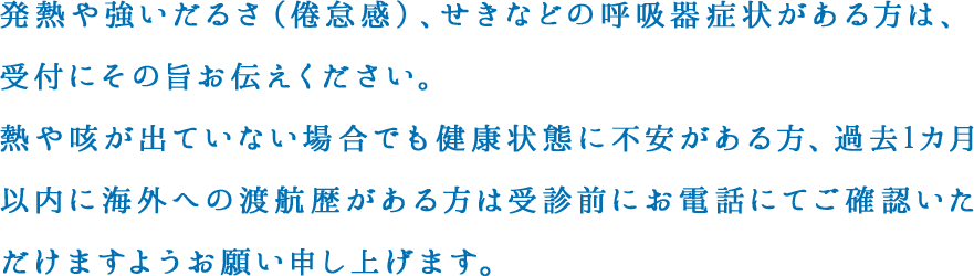 発熱や強いだるさ（倦怠感）、せきなどの呼吸器症状がある方は、受付にその旨お伝えください。熱や咳が出ていない場合でも健康状態に不安がある方、過去1カ月以内に海外への渡航歴がある方は受診前にお電話にてご確認いただけますようお願い申し上げます。