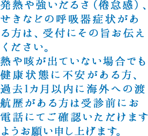 発熱や強いだるさ（倦怠感）、せきなどの呼吸器症状がある方は、受付にその旨お伝えください。熱や咳が出ていない場合でも健康状態に不安がある方、過去1カ月以内に海外への渡航歴がある方は受診前にお電話にてご確認いただけますようお願い申し上げます。